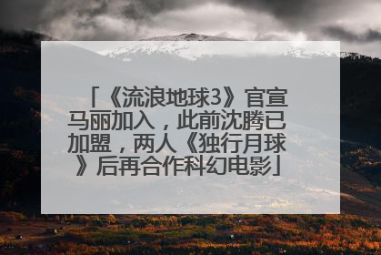 《流浪地球3》官宣马丽加入，此前沈腾已加盟，两人《独行月球》后再合作科幻电影