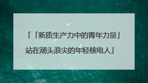 「新质生产力中的青年力量」站在潮头浪尖的年轻核电人