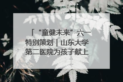 “童健未来”六一特别策划｜山东大学第二医院为孩子献上“童心处方”
