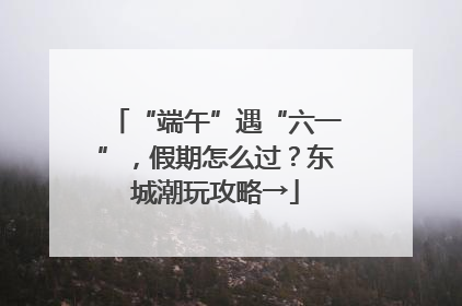 “端午”遇“六一”，假期怎么过？东城潮玩攻略→
