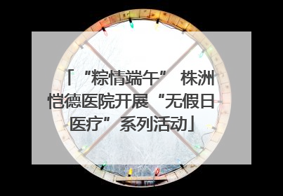 “粽情端午” 株洲恺德医院开展“无假日医疗”系列活动