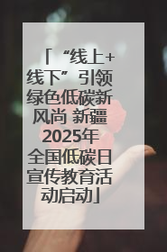 “线上+线下”引领绿色低碳新风尚 新疆2025年全国低碳日宣传教育活动启动