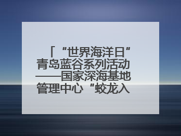 “世界海洋日”青岛蓝谷系列活动——国家深海基地管理中心“蛟龙入海 逐梦深蓝”主题开放日活动成功举办