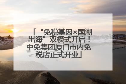 “免税基因×国潮出海”双模式开启！中免集团厦门市内免税店正式开业