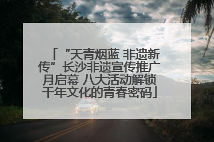 “天青烟蓝 非遗新传”长沙非遗宣传推广月启幕 八大活动解锁千年文化的青春密码