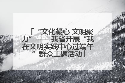 “文化凝心 文明聚力”——我省开展“我在文明实践中心过端午”群众主题活动