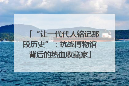 “让一代代人铭记那段历史”：抗战博物馆背后的热血收藏家