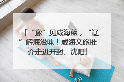“豫”见威海蓝，“辽”解海滋味！威海文旅推介走进开封、沈阳