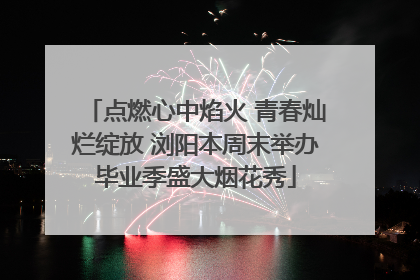 点燃心中焰火 青春灿烂绽放 浏阳本周末举办毕业季盛大烟花秀