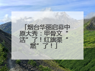 烟台华丽启幕中原大秀：甲骨文“活”了！红旗渠“燃”了！
