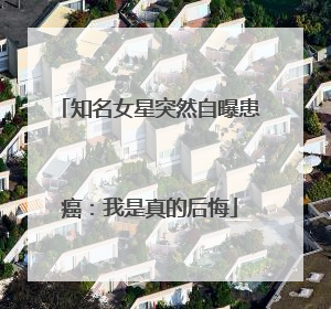 知名女星突然自曝患癌：我是真的后悔