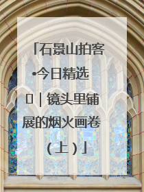 石景山拍客•今日精选 ㉓｜镜头里铺展的烟火画卷（上）