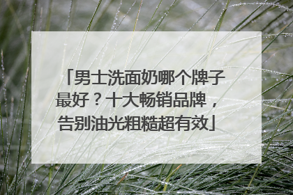 男士洗面奶哪个牌子最好？十大畅销品牌，告别油光粗糙超有效
