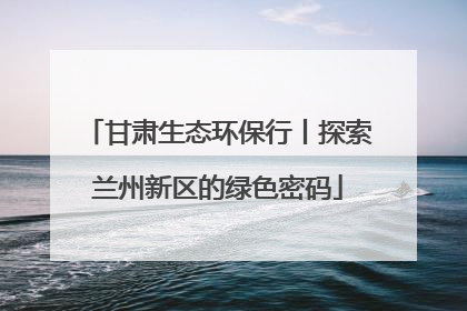 甘肃生态环保行丨探索兰州新区的绿色密码