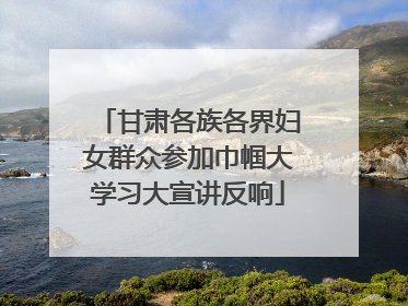 甘肃各族各界妇女群众参加巾帼大学习大宣讲反响