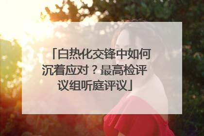 白热化交锋中如何沉着应对？最高检评议组听庭评议