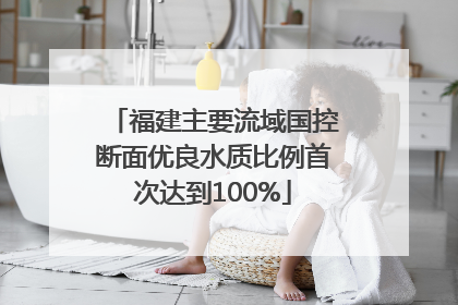 福建主要流域国控断面优良水质比例首次达到100%