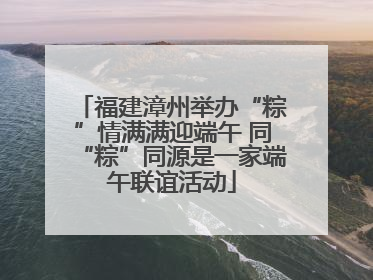 福建漳州举办“粽”情满满迎端午 同“粽”同源是一家端午联谊活动