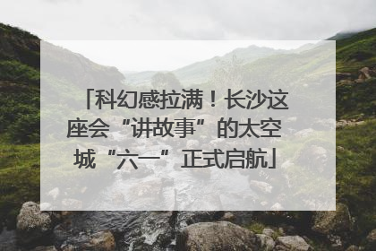 科幻感拉满！长沙这座会“讲故事”的太空城“六一”正式启航