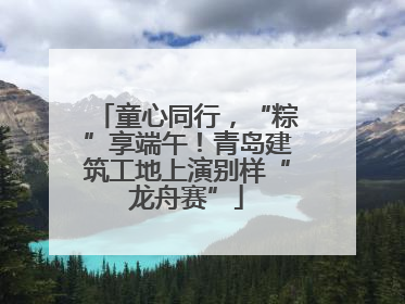 童心同行，“粽”享端午！青岛建筑工地上演别样“龙舟赛”