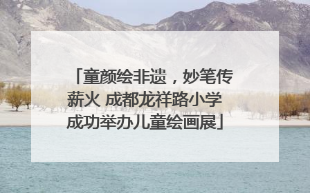 童颜绘非遗，妙笔传薪火 成都龙祥路小学成功举办儿童绘画展