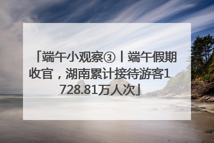端午小观察③丨端午假期收官，湖南累计接待游客1728.81万人次