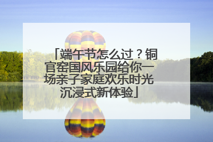 端午节怎么过？铜官窑国风乐园给你一场亲子家庭欢乐时光沉浸式新体验