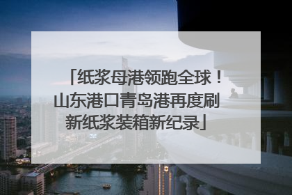 纸浆母港领跑全球！山东港口青岛港再度刷新纸浆装箱新纪录