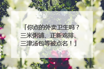 你点的外卖卫生吗？三米粥铺、正新鸡排、三津汤包等被点名！