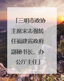 三明市政协主席宋志强转任福建省政府副秘书长、办公厅主任