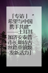 专访丨“希望与中国携手共建”——土耳其加济安泰普市长期待古丝路重镇焕发新活力