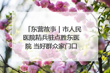 东营故事｜市人民医院精兵驻点胜东医院 当好群众家门口健康守护者