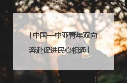 中国—中亚青年双向奔赴促进民心相通