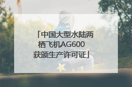 中国大型水陆两栖飞机AG600获颁生产许可证