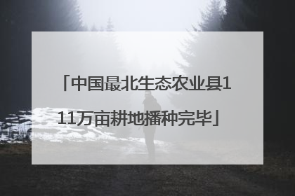 中国最北生态农业县111万亩耕地播种完毕