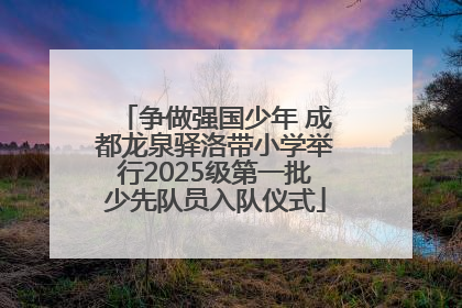 争做强国少年 成都龙泉驿洛带小学举行2025级第一批少先队员入队仪式