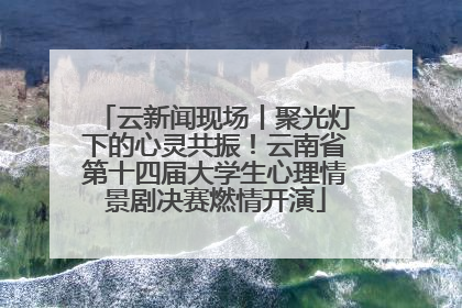 云新闻现场丨聚光灯下的心灵共振！云南省第十四届大学生心理情景剧决赛燃情开演
