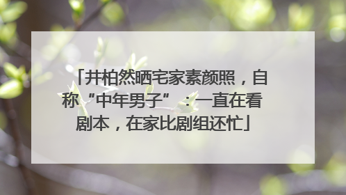 井柏然晒宅家素颜照，自称“中年男子”：一直在看剧本，在家比剧组还忙