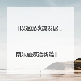 以巡促改谋发展，南乐融媒谱新篇