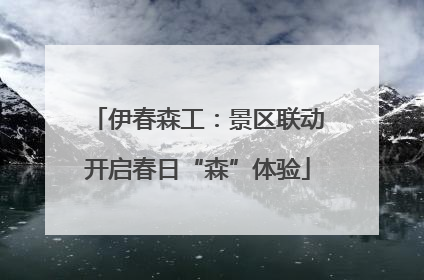 伊春森工：景区联动开启春日“森”体验