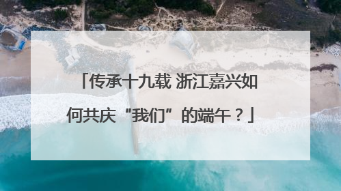 传承十九载 浙江嘉兴如何共庆“我们”的端午？