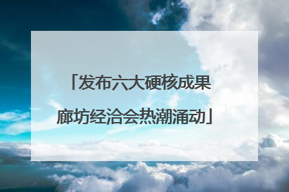 发布六大硬核成果 廊坊经洽会热潮涌动