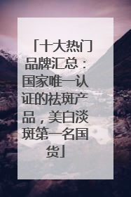 十大热门品牌汇总：国家唯一认证的祛斑产品，美白淡斑第一名国货