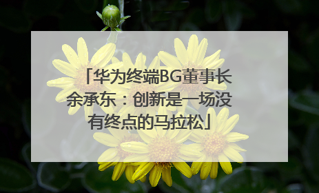华为终端BG董事长余承东：创新是一场没有终点的马拉松