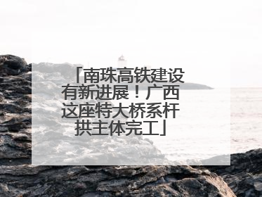南珠高铁建设有新进展！广西这座特大桥系杆拱主体完工