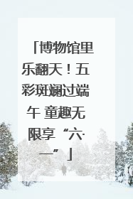 博物馆里乐翻天！五彩斑斓过端午 童趣无限享“六·一”