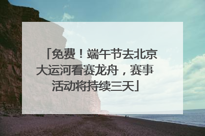 免费！端午节去北京大运河看赛龙舟，赛事活动将持续三天