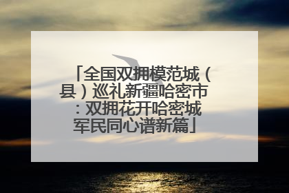 全国双拥模范城（县）巡礼新疆哈密市：双拥花开哈密城 军民同心谱新篇