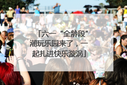 六一“全龄段”潮玩乐园来了，一起扎进快乐漩涡