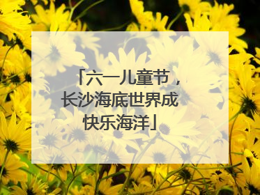 六一儿童节，长沙海底世界成快乐海洋